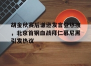 胡金秋赛后谦逊发言登热搜，北京首钢血战拜仁慕尼黑引发热议(胡金秋集锦)
